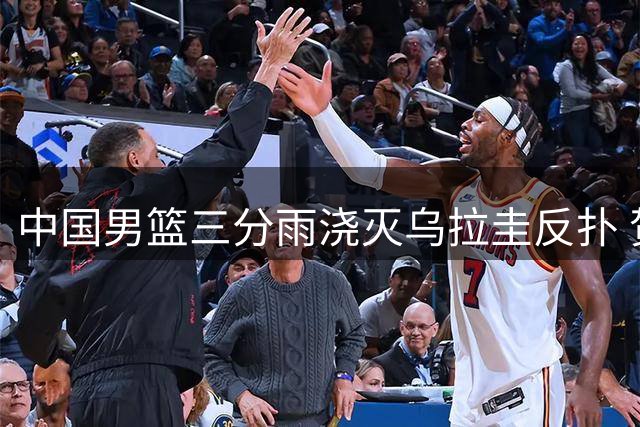 中国男篮三分雨浇灭乌拉圭反扑 贺希宁17分率队险胜