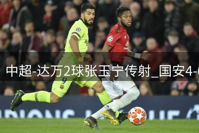 中超-达万2球张玉宁传射 国安4-0大胜新鹏城7轮不败
