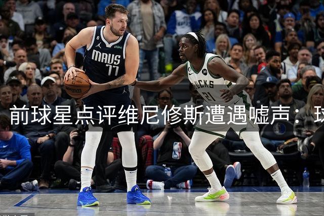 前球星点评维尼修斯遭遇嘘声：球员表现的锅不该由他背