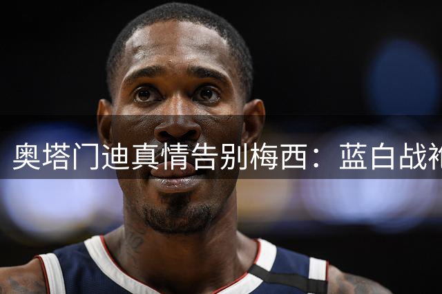 奥塔门迪真情告别梅西：蓝白战袍将永存你的传奇