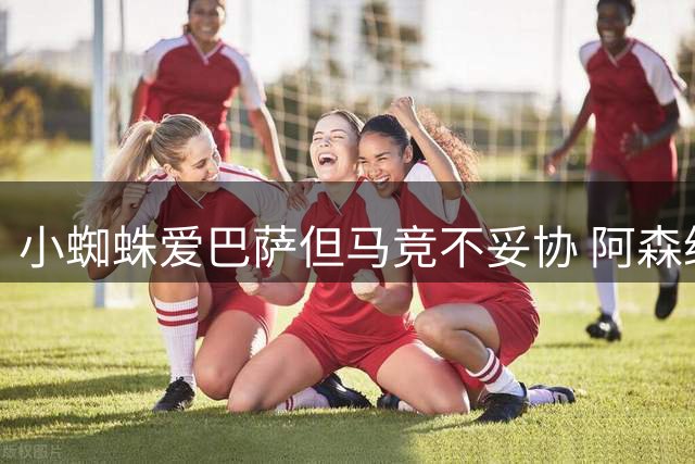 小蜘蛛爱巴萨但马竞不妥协 阿森纳盼他真心来投拒当备胎