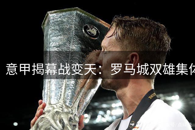 意甲揭幕战变天：罗马城双雄集体爆发 首轮榜首战火点燃