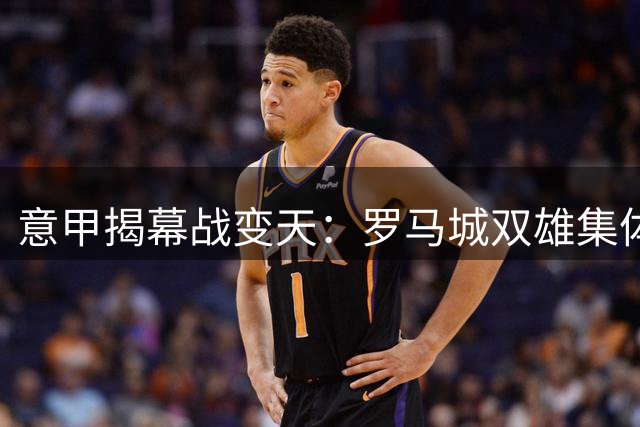 意甲揭幕战变天：罗马城双雄集体爆发 首轮榜首战火点燃
