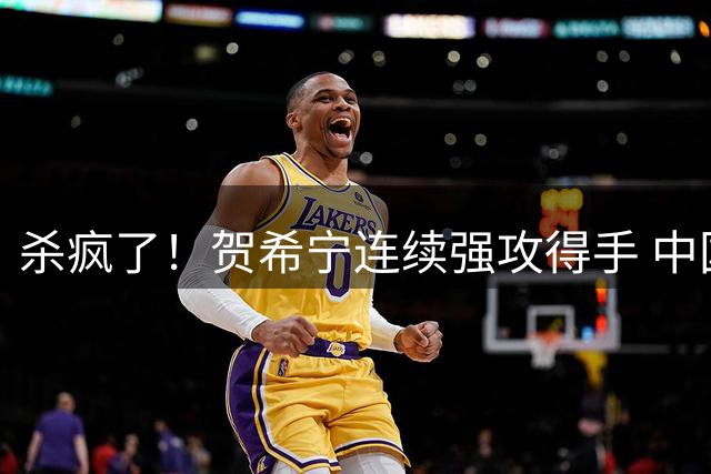 杀疯了！贺希宁连续强攻得手 中国男篮轰出15-0攻击波领先到21分