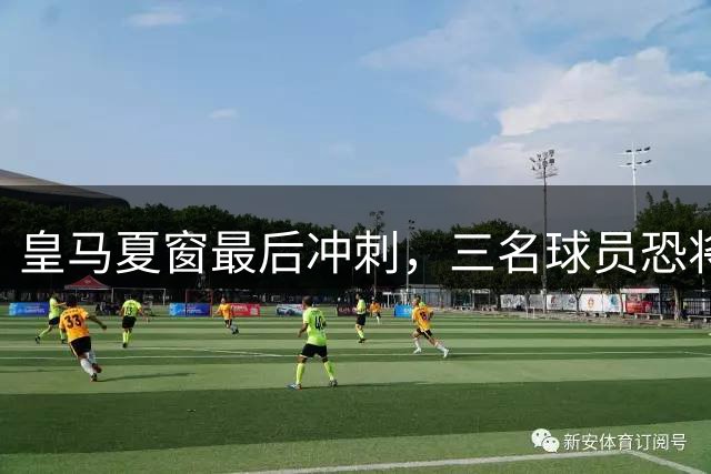 皇马夏窗最后冲刺，三名球员恐将离队