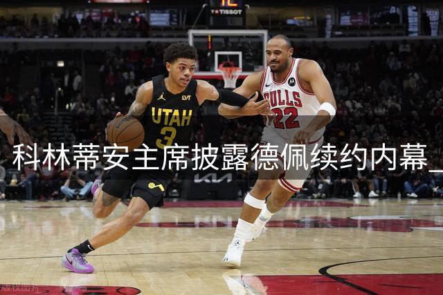 科林蒂安主席披露德佩续约内幕 曾因谈判遭遇安全威胁