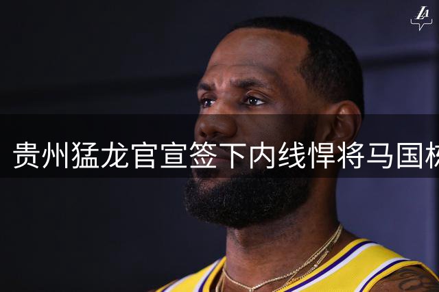 贵州猛龙官宣签下内线悍将马国栋 上季场均2+1表现