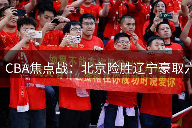 CBA焦点战：北京险胜辽宁豪取六连胜 末节惊魂裁判驱逐杨鸣