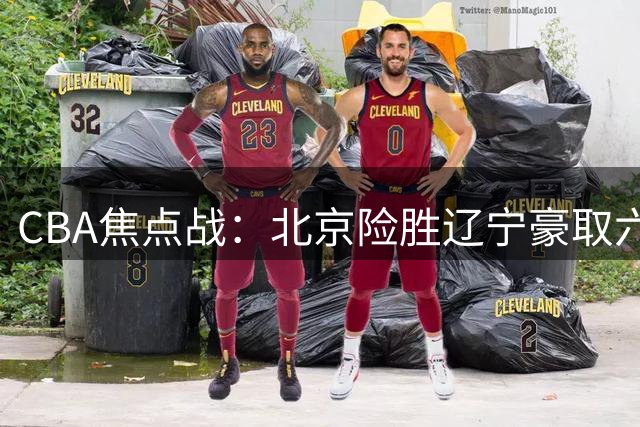 CBA焦点战：北京险胜辽宁豪取六连胜 末节惊魂裁判驱逐杨鸣